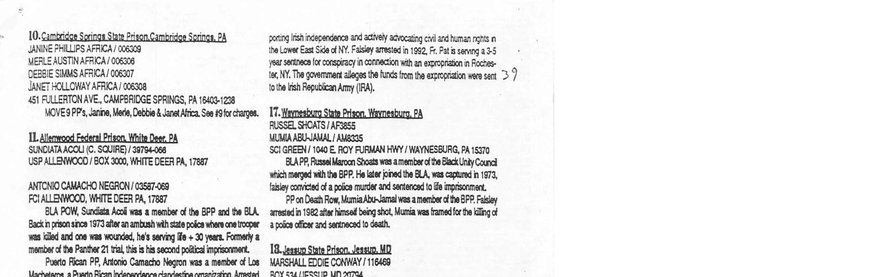 10. JANINE PHILLIPS AFRICA 006309 MERLE AUSTINAFRICA/ 006306 DEBEE SMMS AFRICA/ 006307 JANET HOLLOWAY AFRICA/ 006308 461 FULLERTONAVE,, CAMPERIDGE SPAINGS, PA 16403-1228 MOVES PP, anine, Mede, Do & aetAfica. S £9frcharge. 1L, SUNDIATAACOLI (C. SQUIRE) /36754-068 USP ALLENWOOD/ BOX 3000, WHITE DEER PA, 17887 ANTONIO CAWACHO NEGAON /02587069 FolALLENWOOD, WHTTE DEER P, 7887 BLA POW, St Aco vas member f th BPP and the BLA. ki prn s 1973 e anambushvih s pocn vhercos rocpae s il and oo vas woure, he’s sving -+ 20 yers. Fomery 2 memberfthe Panther 21 v i i s secondpocaimpriscoment, Pusdo Ficzn PP, Atoo Camacho Negron s a membe f Los Asrhaiama 2 Disarin Biran Indanandancs randasting amanirating Amastad geringish independanca and acively advocaing vl and uman s {he LowerExst Sde o NY. Faisy amested n 1962, Pat & sevng 35 ‘year sentneca for conspiracy i connection with an expropriaion n Foches- 166 NY, T govemment alleges the funds from th exproptiton were sent > toth lish epublczn Amy (A). 17, RUSSEL SHOATS/ AF3ess MUMAABUNAMAL MBS ‘SCI GREEN/ 1040 E. ROY FURMAN HWY / WAYNESBURG, PA 15370 BLAPP,Rsselarocn Shots was amemee o h Back Uty Counel ‘which mergedvilh th BPP. o te e the LA, was czpturd n 1673, fasl omited o a poca murdr and sntecad oo nprisonmen. 79 on Deah Fow i Abamalwas a membeecf ha BFP ol st n 1982t i b sho,Muria s rameder e lng of apolon fica and setnacsd 0 oath. 18, MARSHALL EDDIE CONWAY / 116468 AW eaa /1R D A 0L